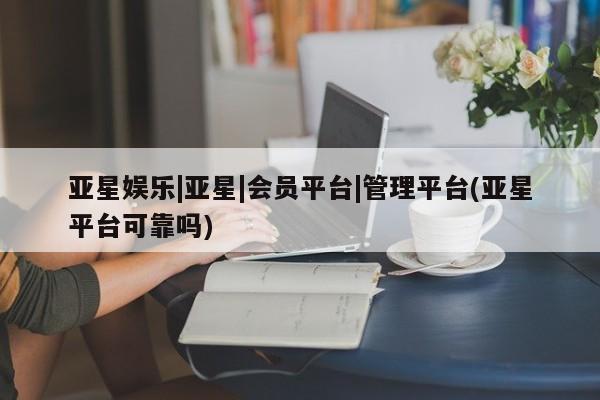 亚星官网 亚星代理开户亚星娱乐|亚星|会员平台|管理平台(亚星平台可靠吗)