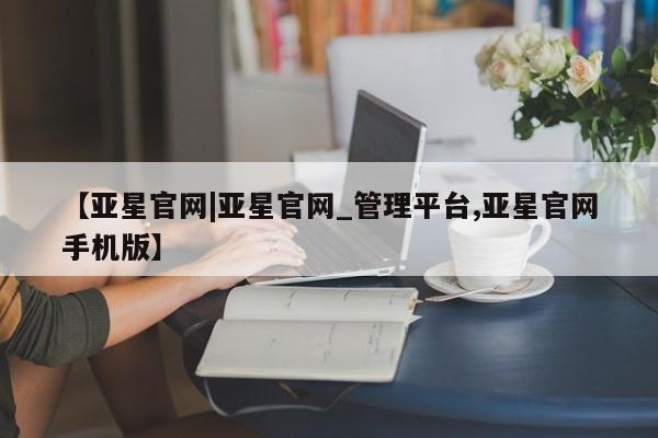 亚星官网 亚星代理开户【亚星官网|亚星官网_管理平台,亚星官网手机版】