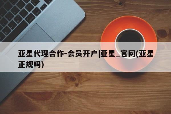 亚星官网 亚星代理开户亚星代理合作-会员开户|亚星_官网(亚星正规吗)