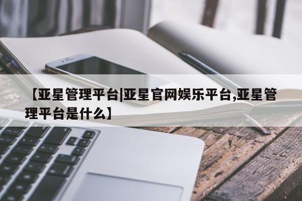 亚星官网 亚星代理开户【亚星管理平台|亚星官网娱乐平台,亚星管理平台是什么】