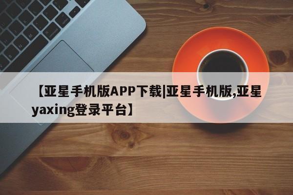 亚星官网 亚星代理开户【亚星手机版APP下载|亚星手机版,亚星yaxing登录平台】