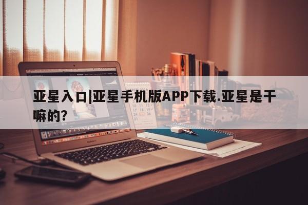 亚星官网 亚星代理开户亚星入口|亚星手机版APP下载.亚星是干嘛的？