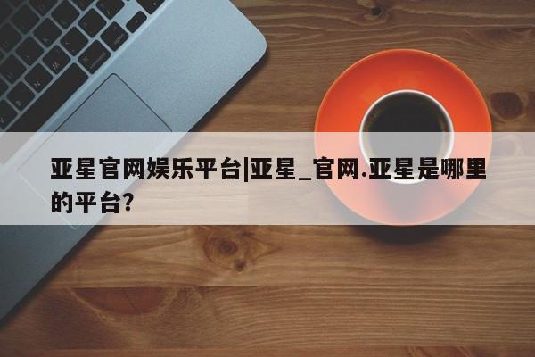 亚星官网 亚星代理开户亚星官网娱乐平台|亚星_官网.亚星是哪里的平台？