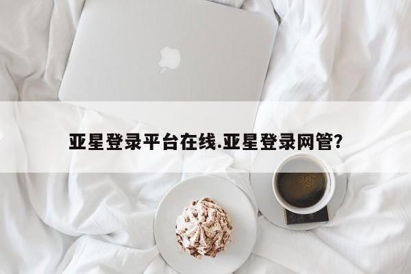 亚星官网 亚星代理开户亚星登录平台在线.亚星登录网管？