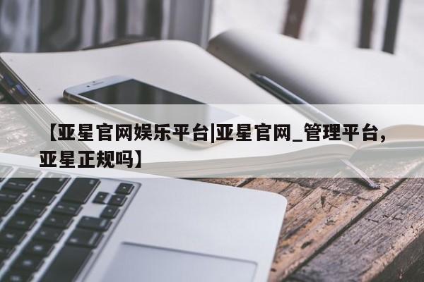 亚星官网 亚星代理开户【亚星官网娱乐平台|亚星官网_管理平台,亚星正规吗】