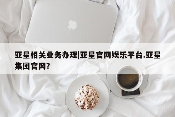 亚星官网 亚星代理开户亚星相关业务办理|亚星官网娱乐平台.亚星集团官网？