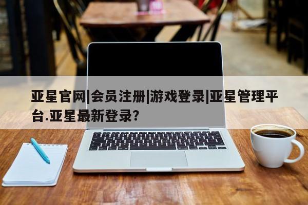 亚星官网 亚星代理开户亚星官网|会员注册|游戏登录|亚星管理平台.亚星最新登录？