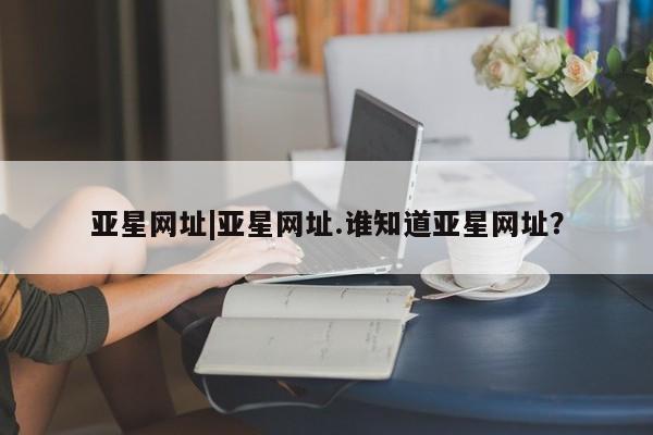 亚星官网 亚星代理开户亚星网址|亚星网址.谁知道亚星网址？