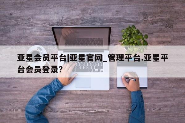 亚星官网 亚星代理开户亚星会员平台|亚星官网_管理平台.亚星平台会员登录？