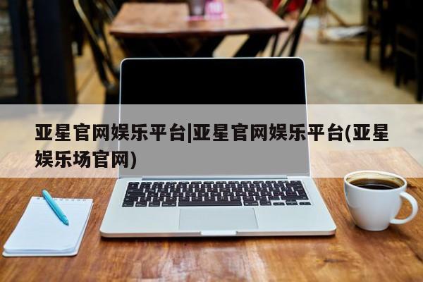 亚星官网 亚星代理开户亚星官网娱乐平台|亚星官网娱乐平台(亚星娱乐场官网)