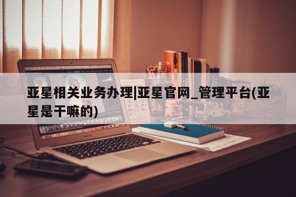 亚星官网 亚星代理开户亚星相关业务办理|亚星官网_管理平台(亚星是干嘛的)