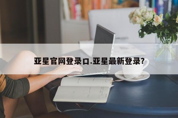 亚星官网 亚星代理开户亚星官网登录口.亚星最新登录？