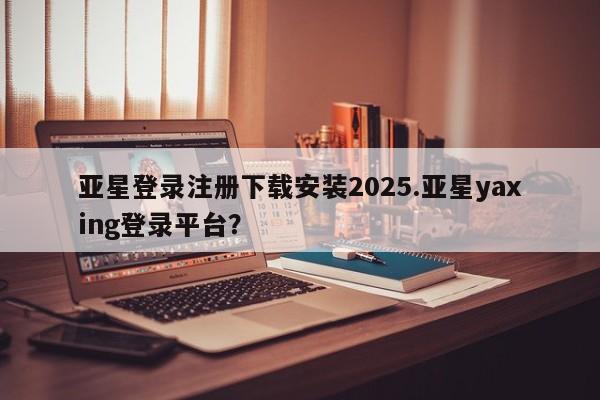 亚星官网 亚星代理开户亚星登录注册下载安装2025.亚星yaxing登录平台？