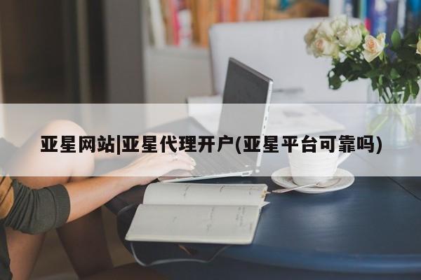亚星官网 亚星代理开户亚星网站|亚星代理开户(亚星平台可靠吗)
