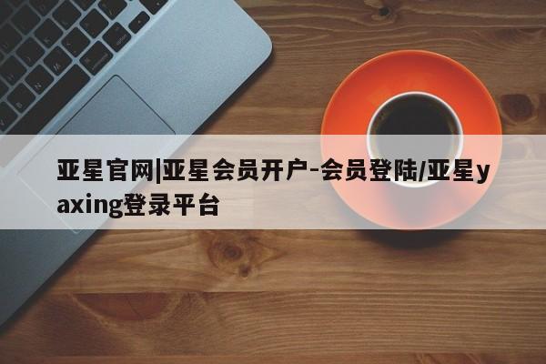 亚星官网 亚星代理开户亚星官网|亚星会员开户-会员登陆/亚星yaxing登录平台