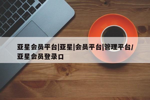 亚星官网 亚星代理开户亚星会员平台|亚星|会员平台|管理平台/亚星会员登录口