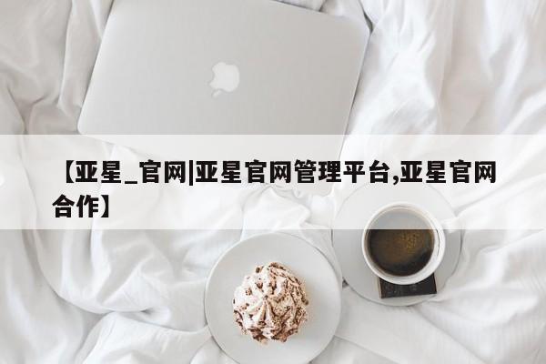 亚星官网 亚星代理开户【亚星_官网|亚星官网管理平台,亚星官网合作】