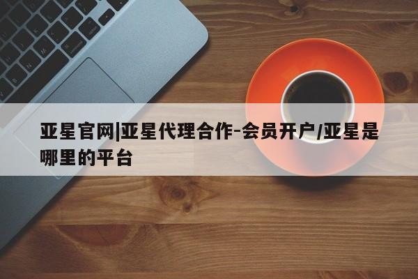 亚星官网 亚星代理开户亚星官网|亚星代理合作-会员开户/亚星是哪里的平台