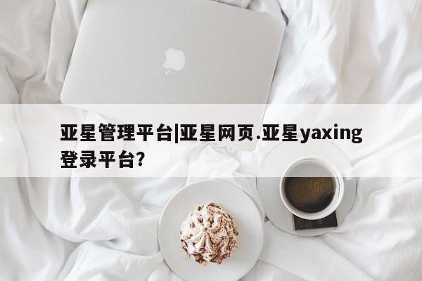 亚星官网 亚星代理开户亚星管理平台|亚星网页.亚星yaxing登录平台？