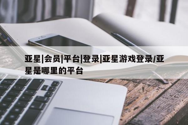 亚星官网 亚星代理开户亚星|会员|平台|登录|亚星游戏登录/亚星是哪里的平台