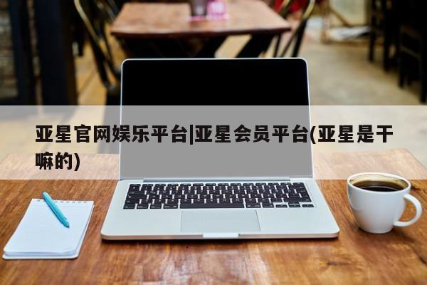 亚星官网 亚星代理开户亚星官网娱乐平台|亚星会员平台(亚星是干嘛的)