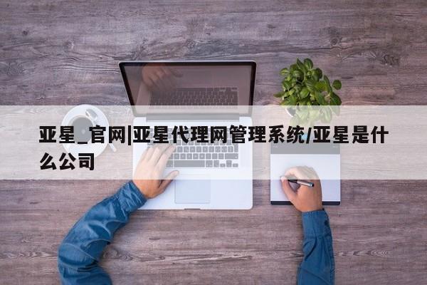 亚星官网 亚星代理开户亚星_官网|亚星代理网管理系统/亚星是什么公司