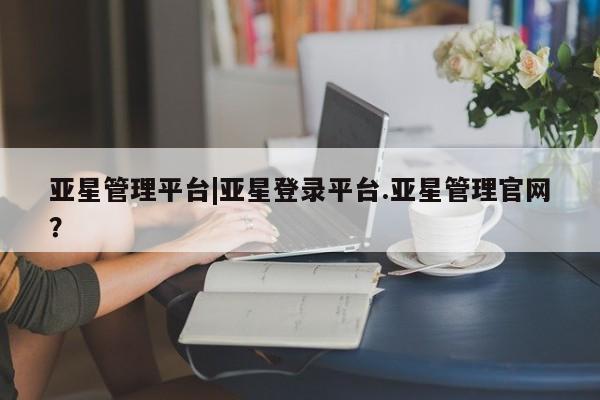 亚星官网 亚星代理开户亚星管理平台|亚星登录平台.亚星管理官网？