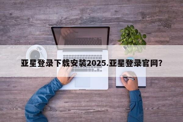 亚星官网 亚星代理开户亚星登录下载安装2025.亚星登录官网？