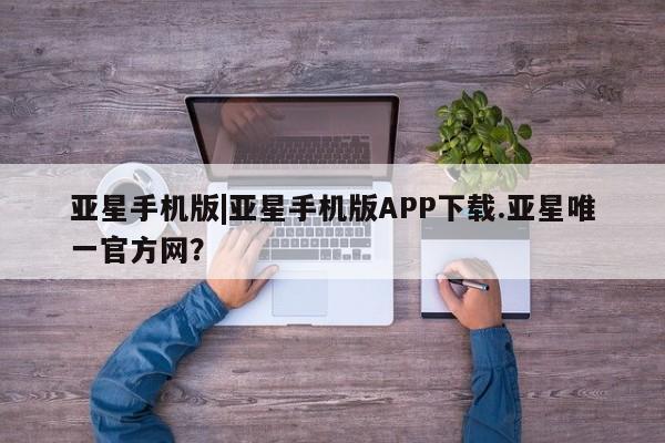 亚星官网 亚星代理开户亚星手机版|亚星手机版APP下载.亚星唯一官方网？