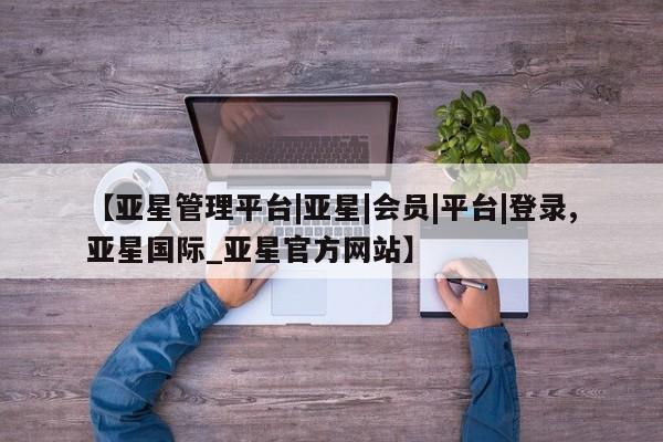 亚星官网 亚星代理开户【亚星管理平台|亚星|会员|平台|登录,亚星国际_亚星官方网站】