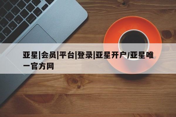 亚星官网 亚星代理开户亚星|会员|平台|登录|亚星开户/亚星唯一官方网