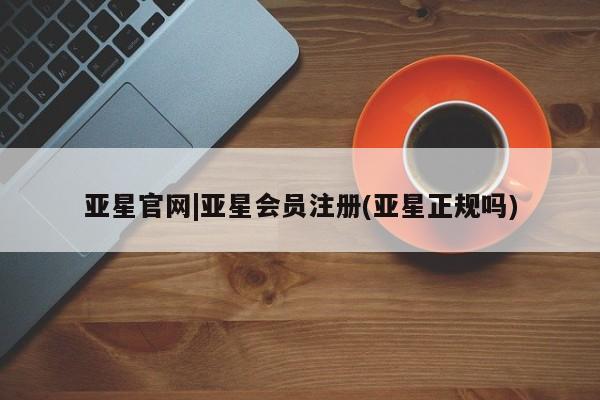 亚星官网 亚星代理开户亚星官网|亚星会员注册(亚星正规吗)