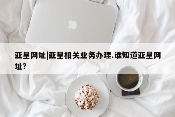 亚星官网 亚星代理开户亚星网址|亚星相关业务办理.谁知道亚星网址？