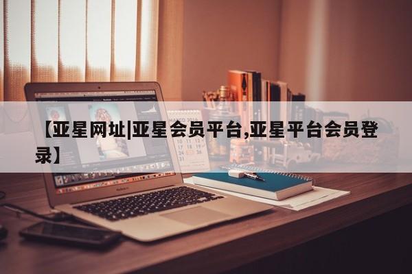亚星官网 亚星代理开户【亚星网址|亚星会员平台,亚星平台会员登录】